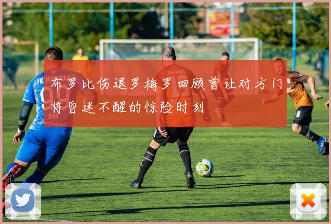 布罗比伤退罗梅罗回顾曾让对方门将昏迷不醒的惊险时刻