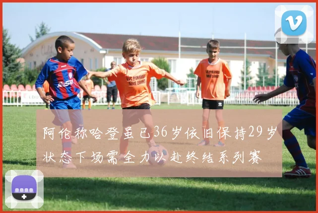 阿伦称哈登虽已36岁依旧保持29岁状态下场需全力以赴终结系列赛