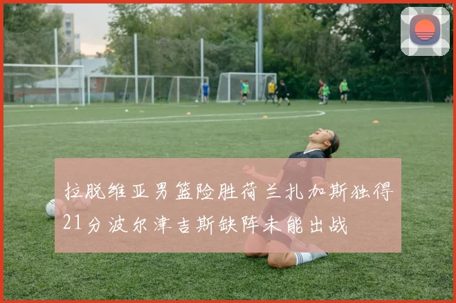 拉脱维亚男篮险胜荷兰扎加斯独得21分波尔津吉斯缺阵未能出战