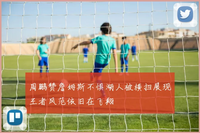 周鹏赞詹姆斯不惧湖人被横扫展现王者风范依旧在飞翔