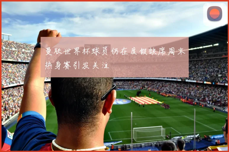 曼联世界杯球员仍在度假缺席周末热身赛引发关注
