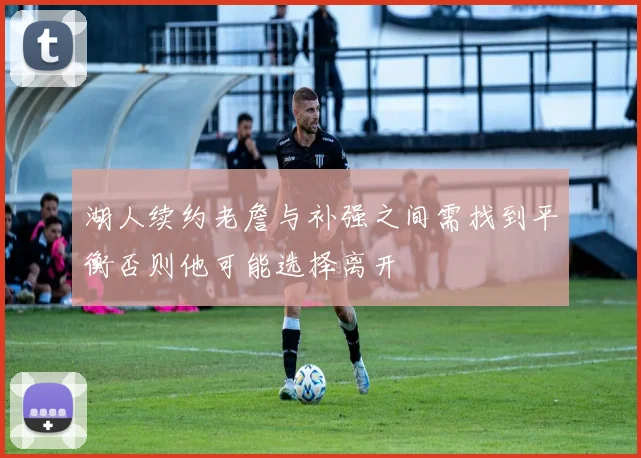 湖人续约老詹与补强之间需找到平衡否则他可能选择离开