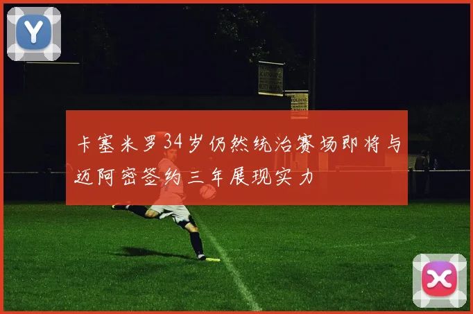 卡塞米罗34岁仍然统治赛场即将与迈阿密签约三年展现实力