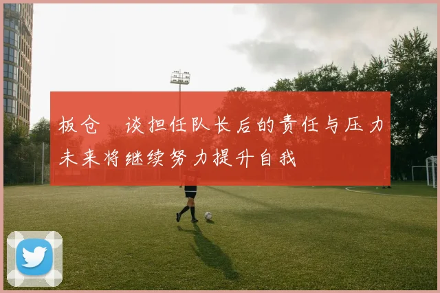 板仓滉谈担任队长后的责任与压力未来将继续努力提升自我