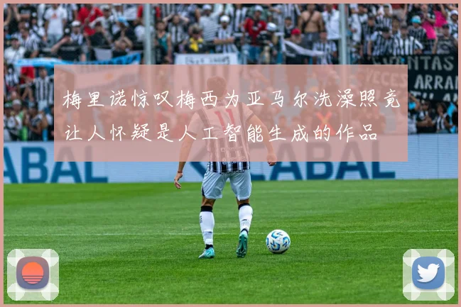 梅里诺惊叹梅西为亚马尔洗澡照竟让人怀疑是人工智能生成的作品