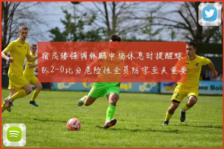 宿茂臻强调韩鹏中场休息时提醒球队2-0比分危险性全员防守至关重要