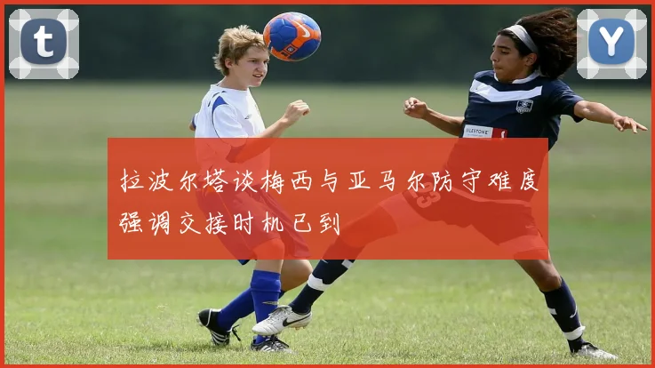 拉波尔塔谈梅西与亚马尔防守难度强调交接时机已到