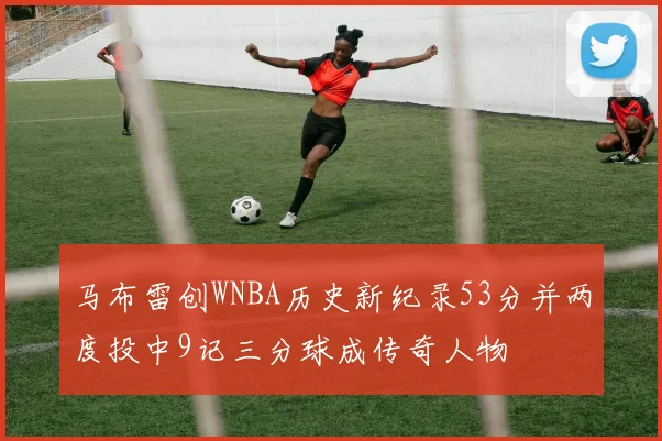 马布雷创WNBA历史新纪录53分并两度投中9记三分球成传奇人物