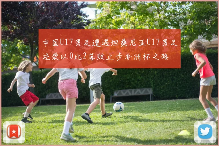 中国U17男足遭遇坦桑尼亚U17男足逆袭以0比2落败止步非洲杯之路