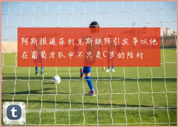 阿斯报道菲利克斯缺阵引发争议他在葡萄牙队中不只是C罗的陪衬