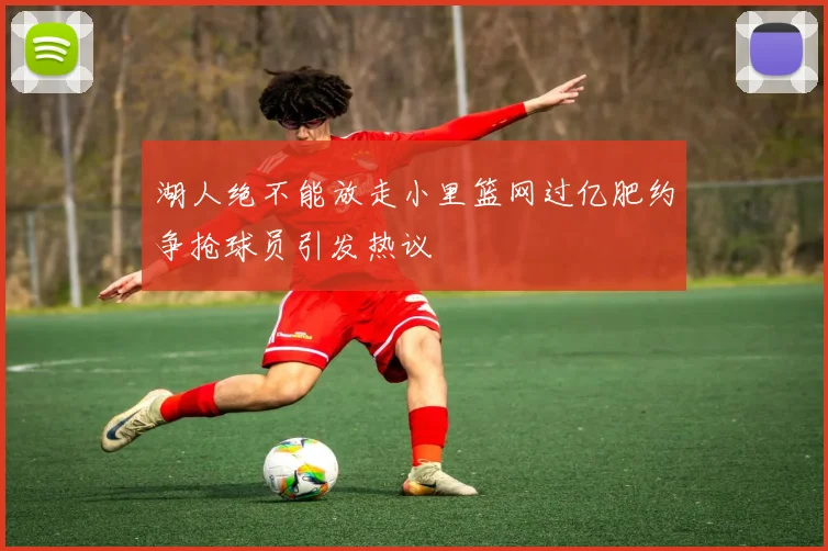 湖人绝不能放走小里篮网过亿肥约争抢球员引发热议