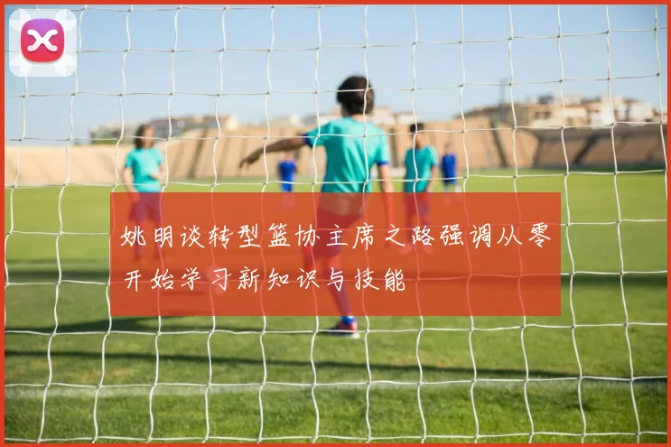 姚明谈转型篮协主席之路强调从零开始学习新知识与技能