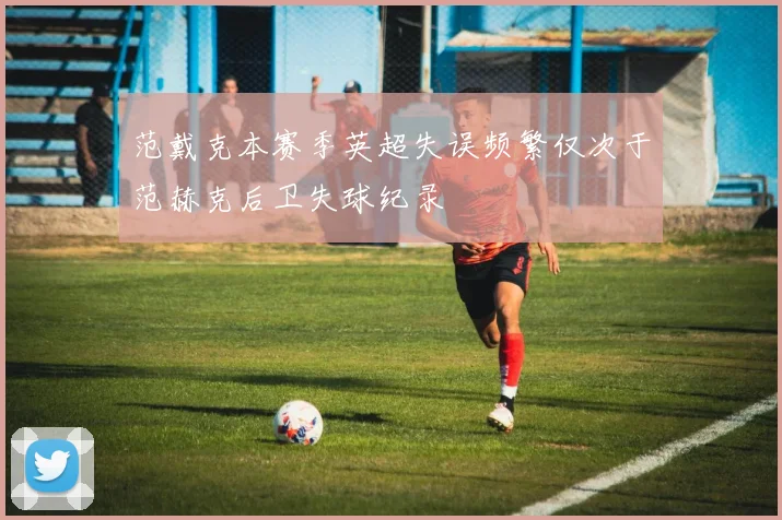 范戴克本赛季英超失误频繁仅次于范赫克后卫失球纪录