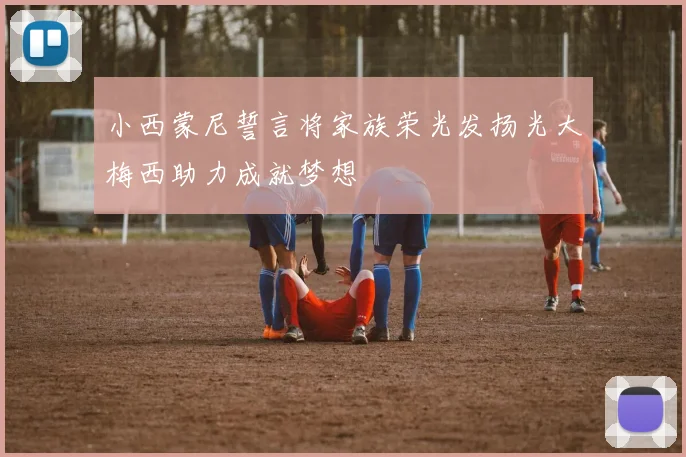 小西蒙尼誓言将家族荣光发扬光大梅西助力成就梦想