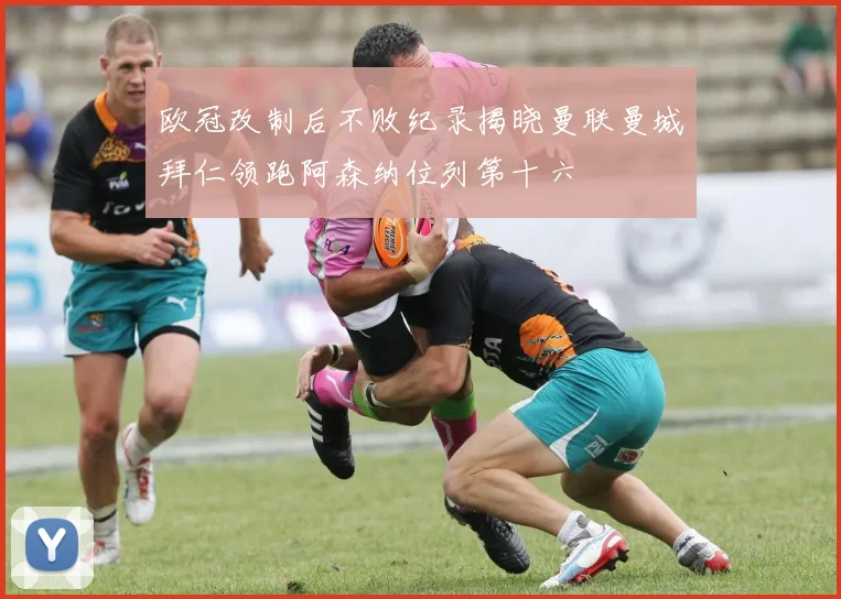 欧冠改制后不败纪录揭晓曼联曼城拜仁领跑阿森纳位列第十六