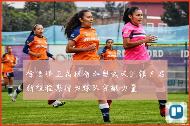 徐浩峰正式租借加盟武汉三镇开启新征程期待为球队贡献力量