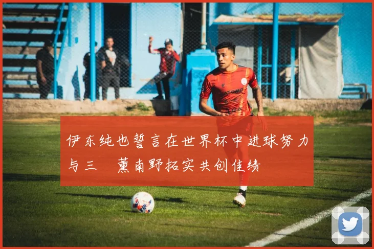 伊东纯也誓言在世界杯中进球努力与三笘薰南野拓实共创佳绩
