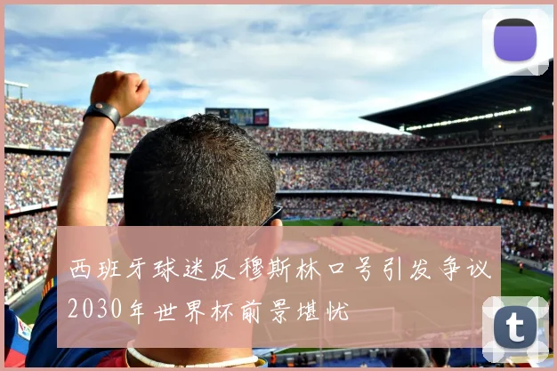 西班牙球迷反穆斯林口号引发争议2030年世界杯前景堪忧
