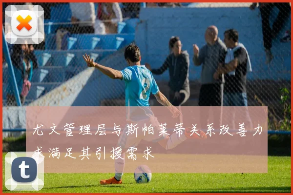 尤文管理层与斯帕莱蒂关系改善力求满足其引援需求