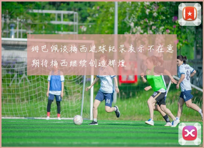 姆巴佩谈梅西进球纪录表示不在意期待梅西继续创造辉煌