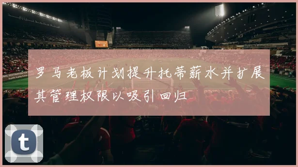 罗马老板计划提升托蒂薪水并扩展其管理权限以吸引回归