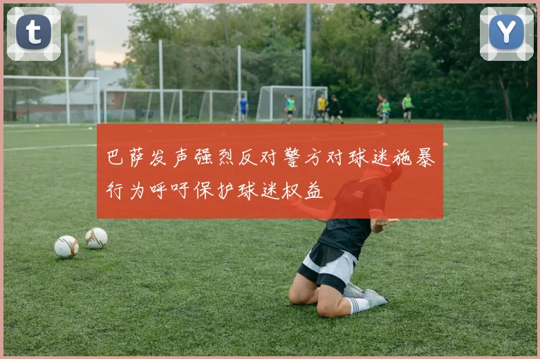 巴萨发声强烈反对警方对球迷施暴行为呼吁保护球迷权益