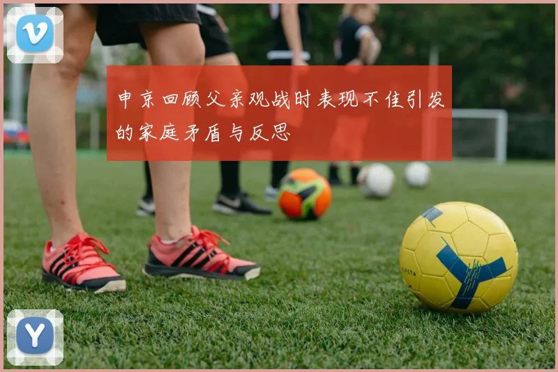 申京回顾父亲观战时表现不佳引发的家庭矛盾与反思