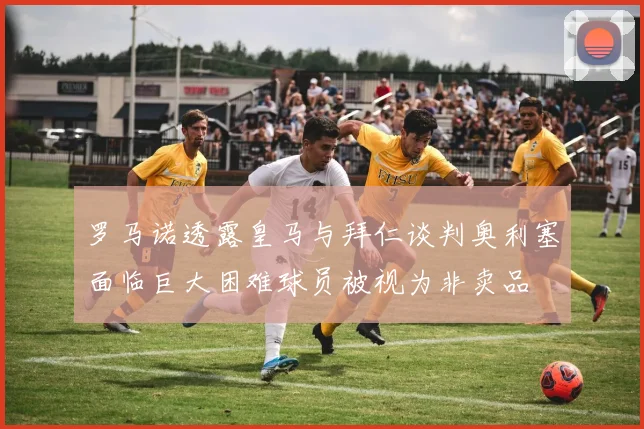 罗马诺透露皇马与拜仁谈判奥利塞面临巨大困难球员被视为非卖品
